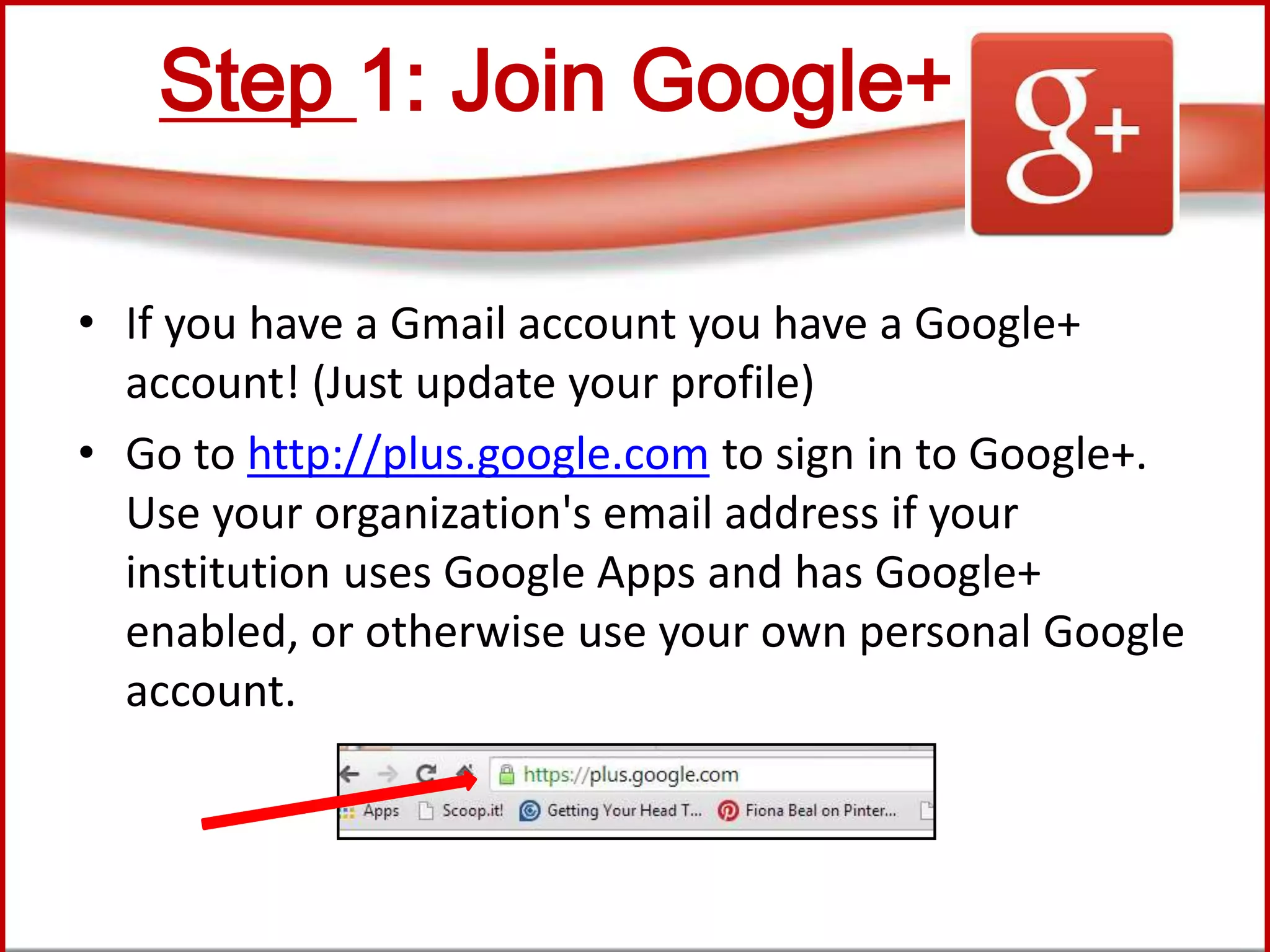 Step 1: Join Google+
• If you have a Gmail account you have a Google+
account! (Just update your profile)
• Go to http://plus.google.com to sign in to Google+.
Use your organization's email address if your
institution uses Google Apps and has Google+
enabled, or otherwise use your own personal Google
account.
 