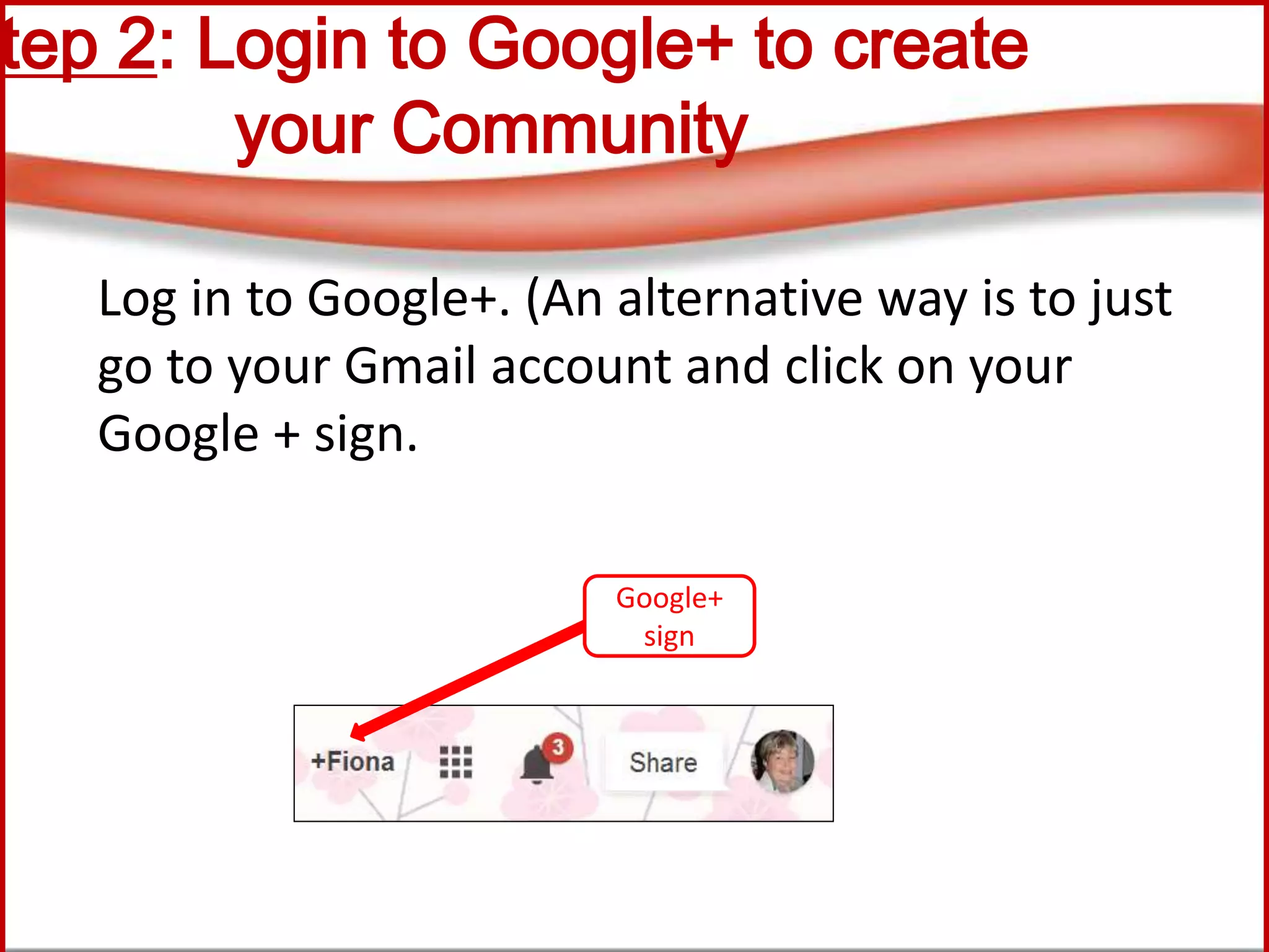 Step 2: Login to Google+ to create
your Community
Log in to Google+. (An alternative way is to just
go to your Gmail account and click on your
Google + sign.
Google+
sign
 