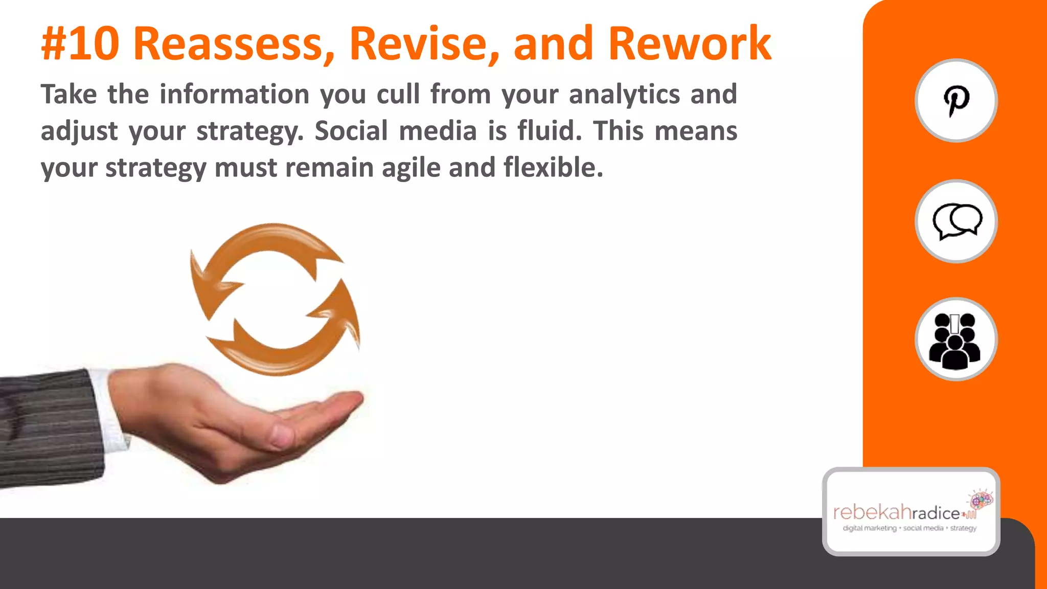 #10 Reassess, Revise, and Rework
Take the information you cull from your analytics and
adjust your strategy. Social media is fluid. This means
your strategy must remain agile and flexible.