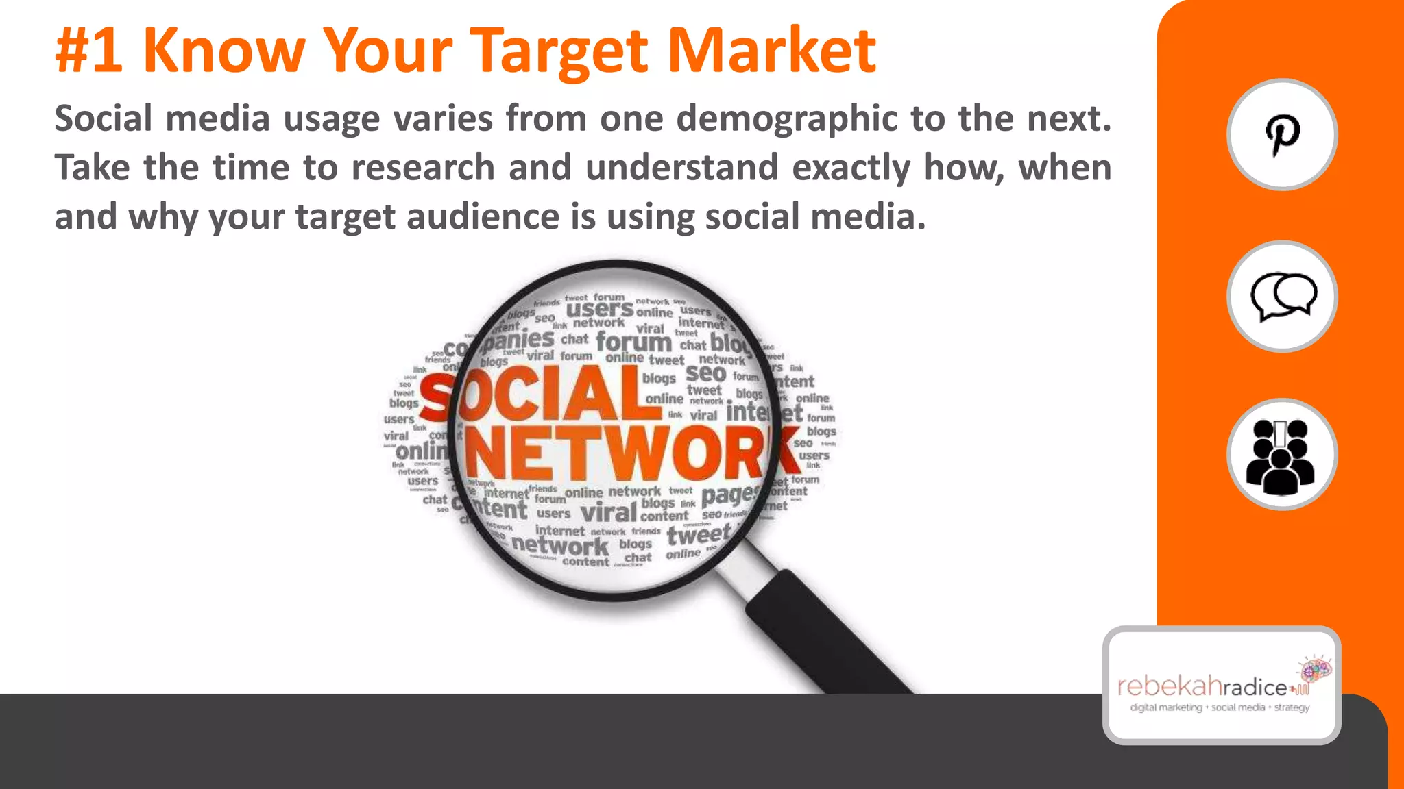 #1 Know Your Target Market
Social media usage varies from one demographic to the next.
Take the time to research and understand exactly how, when
and why your target audience is using social media.