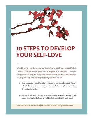 INFORMATION CONTACT: SUPPORT@KAYGILMOURLIFECOACH.COM @ 07710576888
10 STEPS TO DEVELOP
YOUR SELF-LOVE
We all know it – self-love is a major part of our overall happiness in life but
the harsh reality is, not very many of us are good at it. We are all a work in
progress and to help you along the way I have compiled the 10 best steps to
develop your self-love and begin to really love who you are.
1. Stop comparing yourself to others – you being you is good enough. You will
often find that what you see on the surface with other people is very far from
the reality of their life.
2. Let go of the past – it’s gone so stop beating yourself up about it and
remember, you did the best you could at the time and that’s good enough.
 