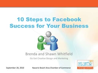 10 Steps to Facebook Success for Your Business Brenda and Shawn Whitfield Go Get Creative Design and Marketing September 28, 2010 Navarre Beach Area Chamber of Commerce 