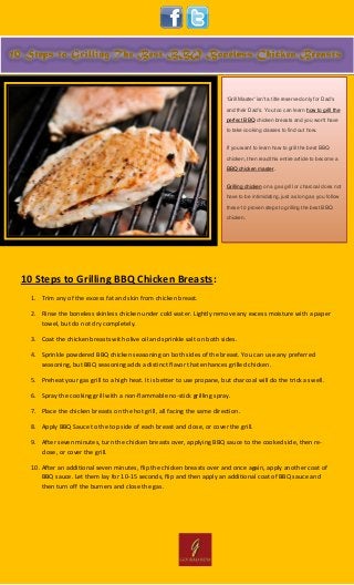 10 Steps to Grilling BBQ Chicken Breasts:
1. Trim any of the excess fat and skin from chicken breast.
2. Rinse the boneless skinless chicken under cold water. Lightly remove any excess moisture with a paper
towel, but do not dry completely.
3. Coat the chicken breasts with olive oil and sprinkle salt on both sides.
4. Sprinkle powdered BBQ chicken seasoning on both sides of the breast. You can use any preferred
seasoning, but BBQ seasoning adds a distinct flavor that enhances grilled chicken.
5. Preheat your gas grill to a high heat. It is better to use propane, but charcoal will do the trick as well.
6. Spray the cooking grill with a non-flammable no-stick grilling spray.
7. Place the chicken breasts on the hot grill, all facing the same direction.
8. Apply BBQ Sauce to the top side of each breast and close, or cover the grill.
9. After seven minutes, turn the chicken breasts over, applying BBQ sauce to the cooked side, then re-
close, or cover the grill.
10. After an additional seven minutes, flip the chicken breasts over and once again, apply another coat of
BBQ sauce. Let them lay for 10-15 seconds, flip and then apply an additional coat of BBQ sauce and
then turn off the burners and close the gas.
'Grill Master' isn't a title reserved only for Dad's
and their Dad's. You too can learn how to grill the
perfect BBQ chicken breasts and you won't have
to take cooking classes to find out how.
If you want to learn how to grill the best BBQ
chicken, then read this entire article to become a
BBQ chicken master.
Grilling chicken on a gas grill or charcoal does not
have to be intimidating, just as long as you follow
these 10 proven steps to grilling the best BBQ
chicken.
 