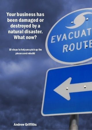 Your business has
been damaged or
  destroyed by a
 natural disaster.
   What now?

 10 steps to help you pick up the
       pieces and rebuild




     Andrew Griffiths
 