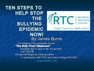 TEN STEPS TOTEN STEPS TO
HELP STOPHELP STOP
THETHE
BULLYINGBULLYING
EPIDEMICEPIDEMIC
NOW!NOW!
By James BurnsBy James Burns
Co-designer of the graduate courseCo-designer of the graduate course
“The Bully Proof Classroom”“The Bully Proof Classroom”
Available face to face in NJ, PA and MDAvailable face to face in NJ, PA and MD
and ONLINEand ONLINE
through the Regional Training Centerthrough the Regional Training Center
in partnership with TCNJ and Gratz College (PA, MD)in partnership with TCNJ and Gratz College (PA, MD)
www.theRTC.netwww.theRTC.net
 