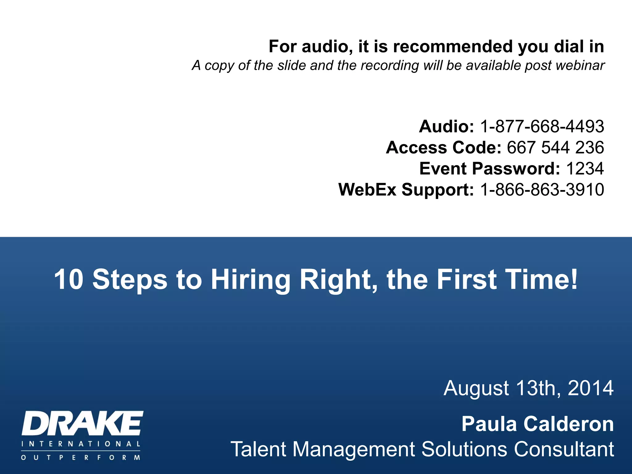 For audio, it is recommended you dial in
A copy of the slide and the recording will be available post webinar
Audio: 1-877-668-4493
Access Code: 667 544 236
Event Password: 1234
WebEx Support: 1-866-863-3910
10 Steps to Hiring Right, the First Time!
August 13th, 2014
Paula Calderon
Talent Management Solutions Consultant
 