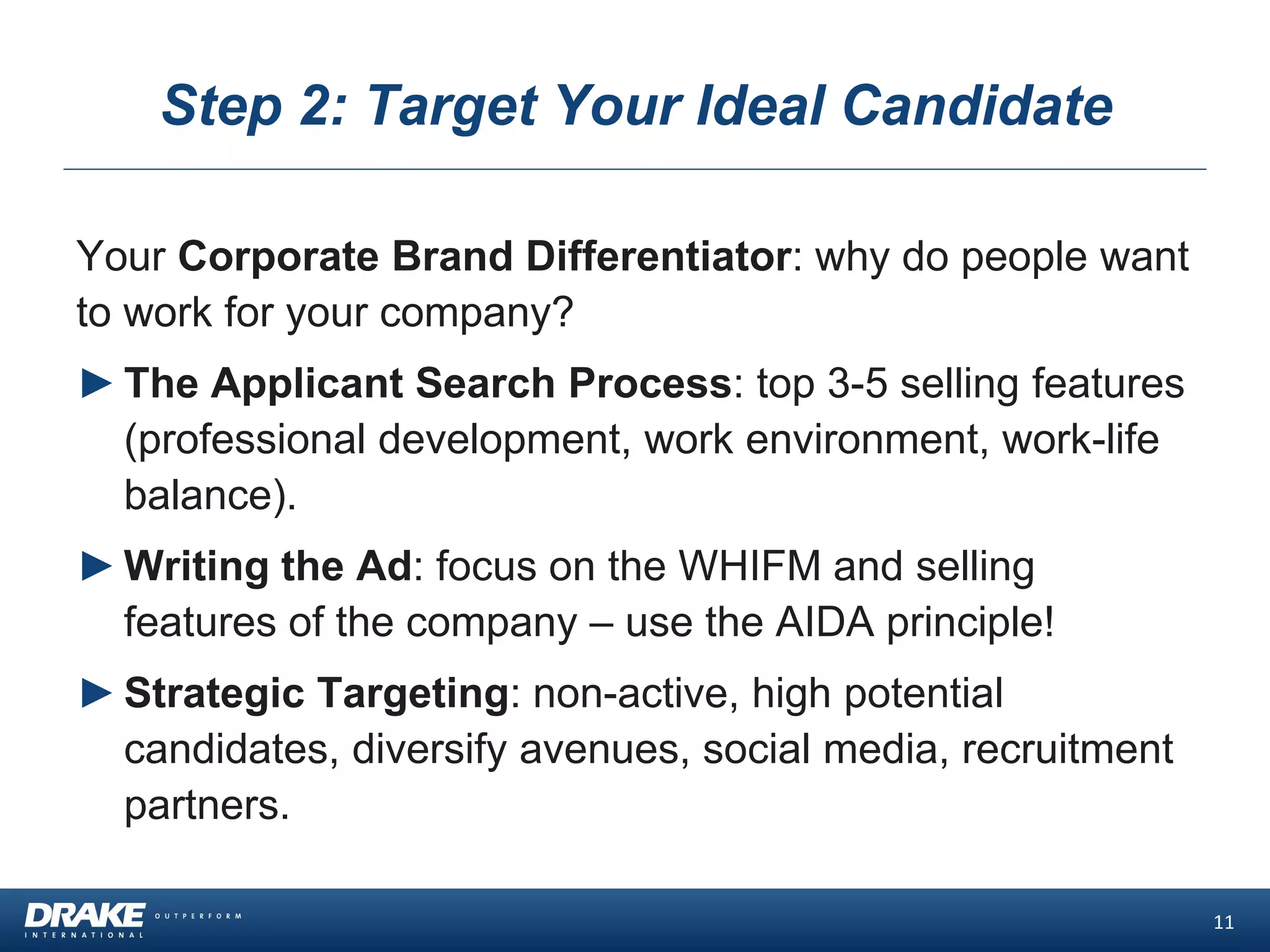 Step 2: Target Your Ideal Candidate
Your Corporate Brand Differentiator: why do people want
to work for your company?
►The Applicant Search Process: top 3-5 selling features
(professional development, work environment, work-life
balance).
►Writing the Ad: focus on the WHIFM and selling
features of the company – use the AIDA principle!
►Strategic Targeting: non-active, high potential
candidates, diversify avenues, social media, recruitment
partners.
11
 