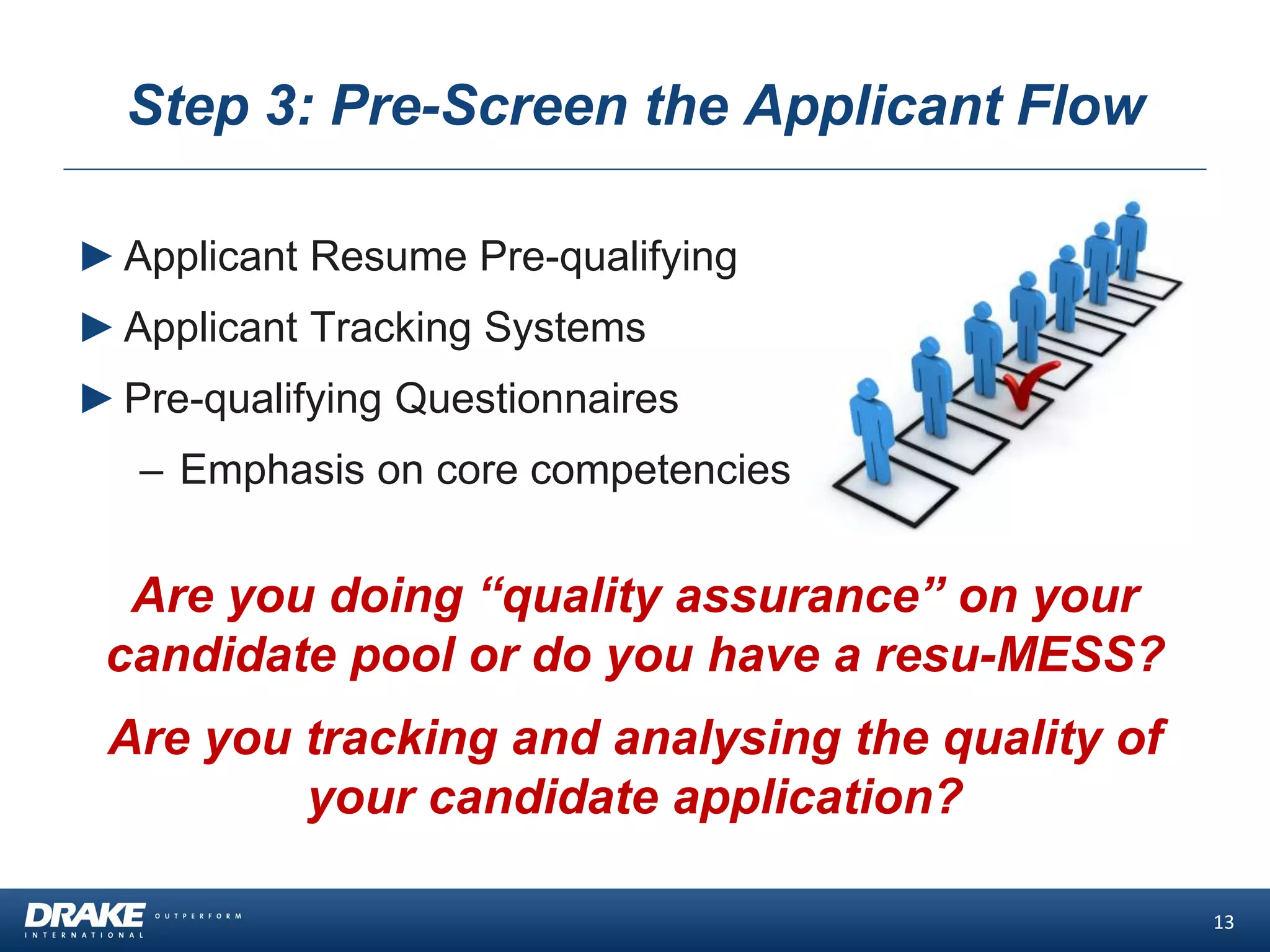 Step 3: Pre-Screen the Applicant Flow
►Applicant Resume Pre-qualifying
►Applicant Tracking Systems
►Pre-qualifying Questionnaires
– Emphasis on core competencies
13
Are you doing “quality assurance” on your
candidate pool or do you have a resu-MESS?
Are you tracking and analysing the quality of
your candidate application?
 