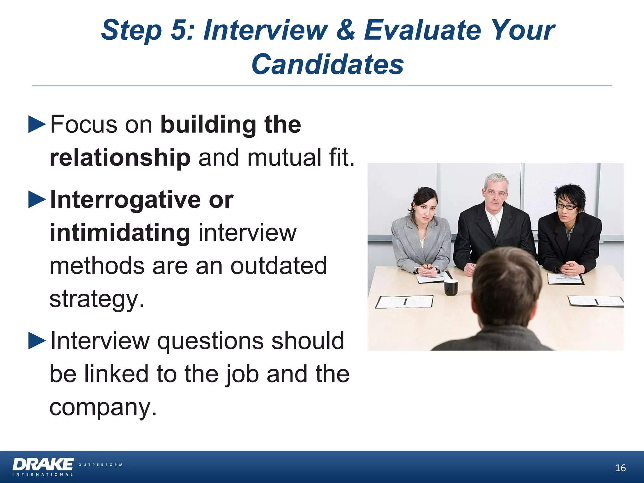 Step 5: Interview & Evaluate Your
Candidates
►Focus on building the
relationship and mutual fit.
►Interrogative or
intimidating interview
methods are an outdated
strategy.
►Interview questions should
be linked to the job and the
company.
16
 