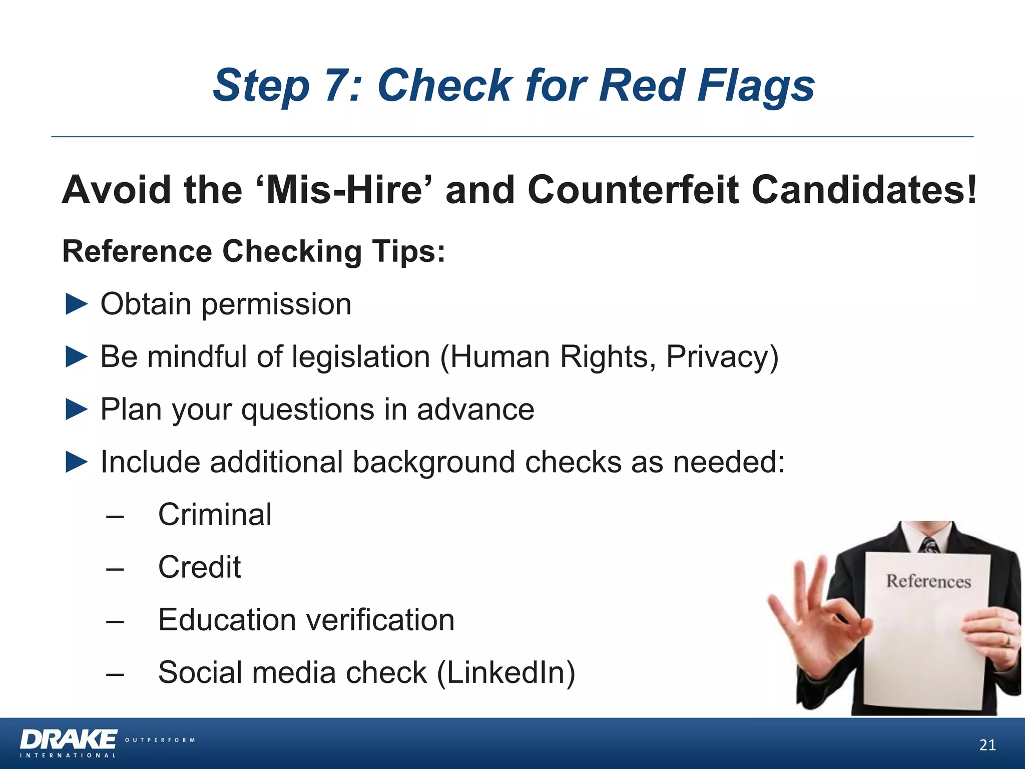 Step 7: Check for Red Flags
Avoid the ‘Mis-Hire’ and Counterfeit Candidates!
Reference Checking Tips:
► Obtain permission
► Be mindful of legislation (Human Rights, Privacy)
► Plan your questions in advance
► Include additional background checks as needed:
– Criminal
– Credit
– Education verification
– Social media check (LinkedIn)
21
 