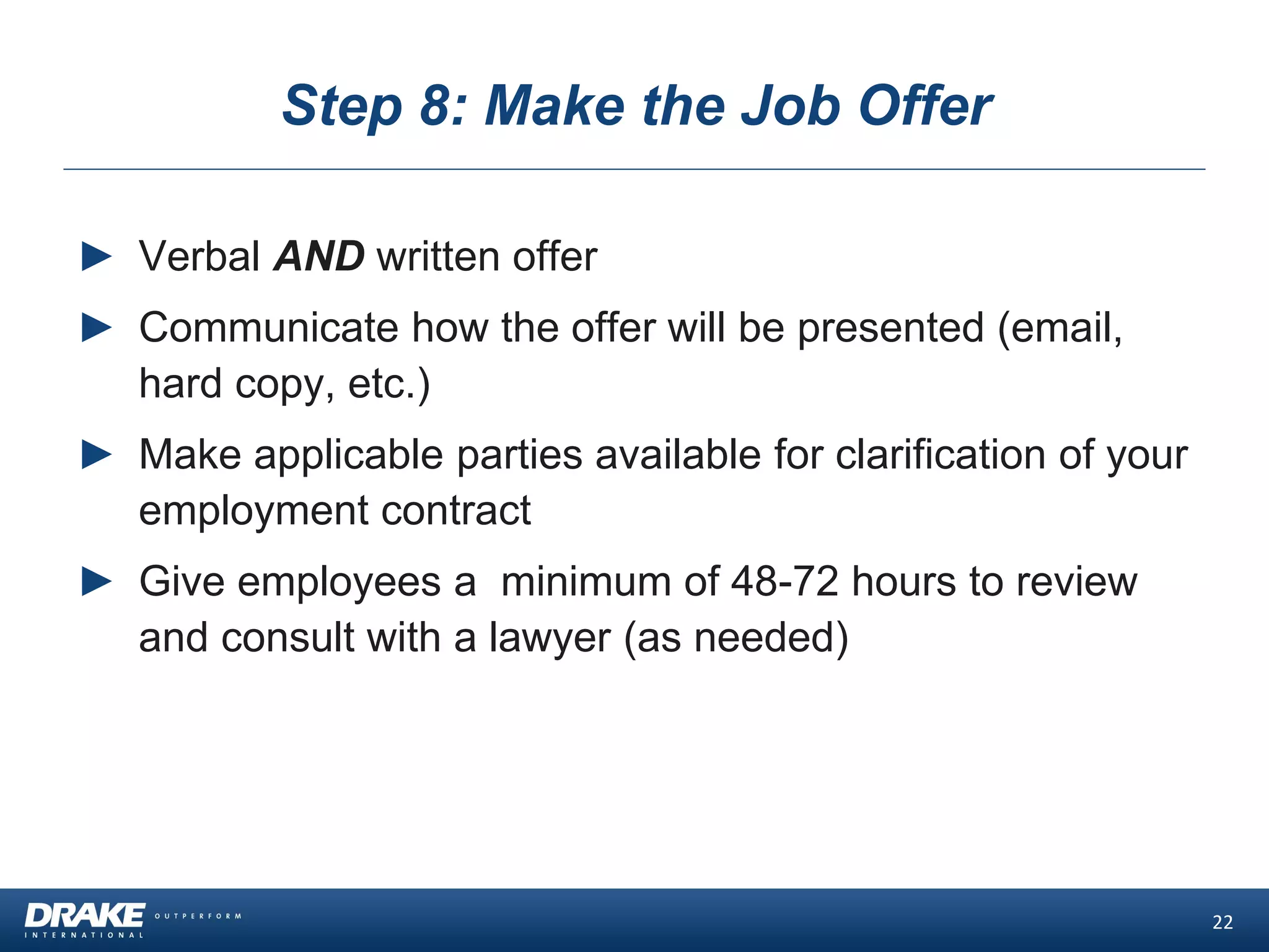 Step 8: Make the Job Offer
► Verbal AND written offer
► Communicate how the offer will be presented (email,
hard copy, etc.)
► Make applicable parties available for clarification of your
employment contract
► Give employees a minimum of 48-72 hours to review
and consult with a lawyer (as needed)
22
 