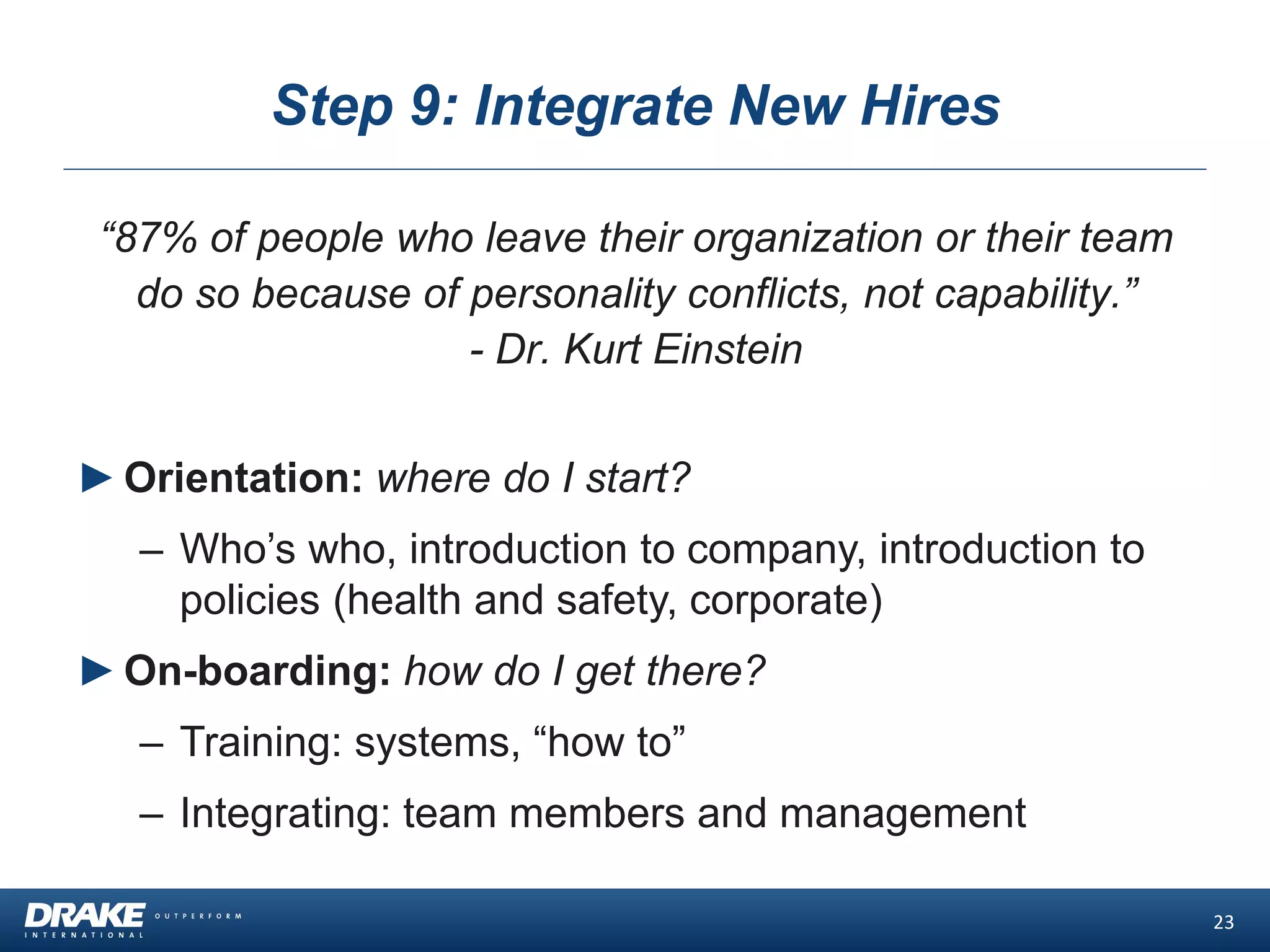 Step 9: Integrate New Hires
“87% of people who leave their organization or their team
do so because of personality conflicts, not capability.”
- Dr. Kurt Einstein
23
►Orientation: where do I start?
– Who’s who, introduction to company, introduction to
policies (health and safety, corporate)
►On-boarding: how do I get there?
– Training: systems, “how to”
– Integrating: team members and management
 