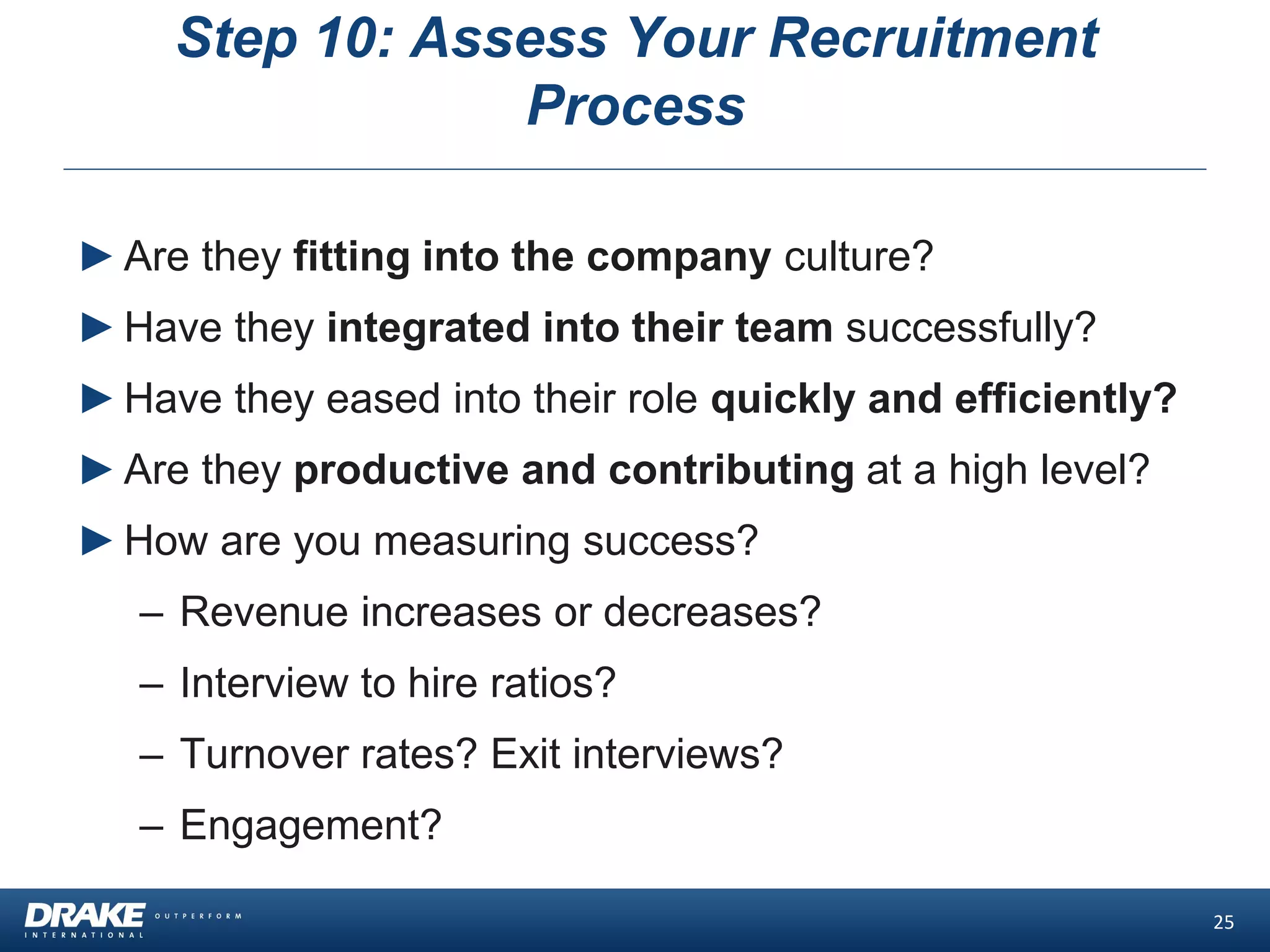 Step 10: Assess Your Recruitment
Process
►Are they fitting into the company culture?
►Have they integrated into their team successfully?
►Have they eased into their role quickly and efficiently?
►Are they productive and contributing at a high level?
►How are you measuring success?
– Revenue increases or decreases?
– Interview to hire ratios?
– Turnover rates? Exit interviews?
– Engagement?
25
 