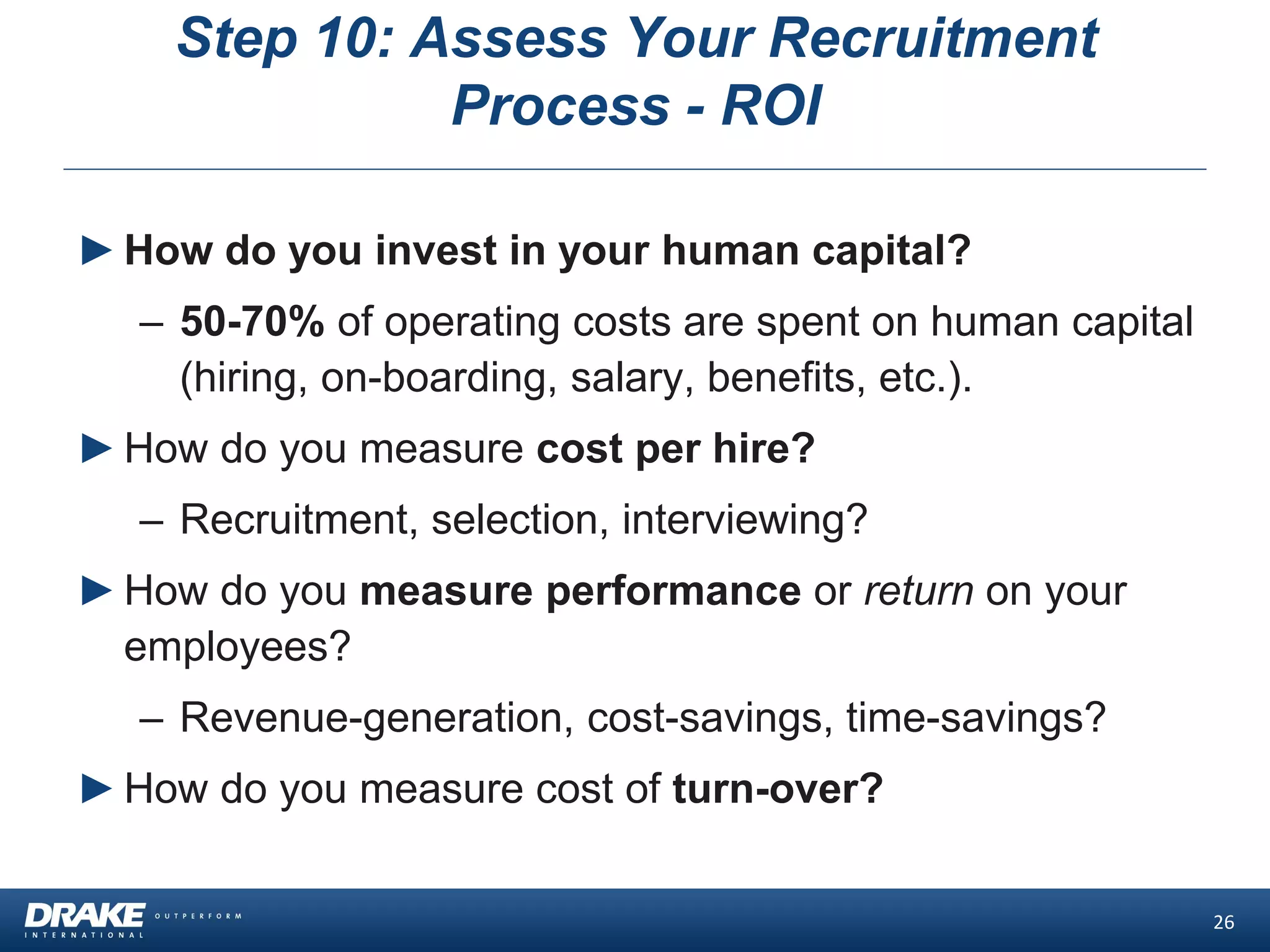 Step 10: Assess Your Recruitment
Process - ROI
26
►How do you invest in your human capital?
– 50-70% of operating costs are spent on human capital
(hiring, on-boarding, salary, benefits, etc.).
►How do you measure cost per hire?
– Recruitment, selection, interviewing?
►How do you measure performance or return on your
employees?
– Revenue-generation, cost-savings, time-savings?
►How do you measure cost of turn-over?
 