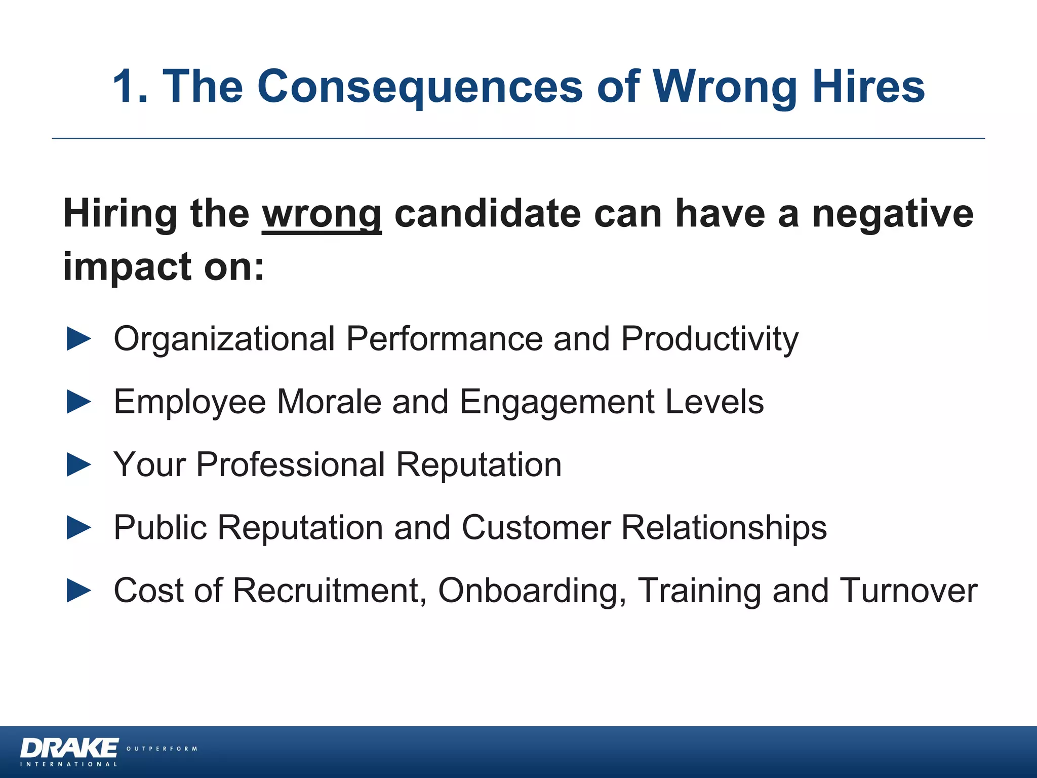 1. The Consequences of Wrong Hires
Hiring the wrong candidate can have a negative
impact on:
► Organizational Performance and Productivity
► Employee Morale and Engagement Levels
► Your Professional Reputation
► Public Reputation and Customer Relationships
► Cost of Recruitment, Onboarding, Training and Turnover
 