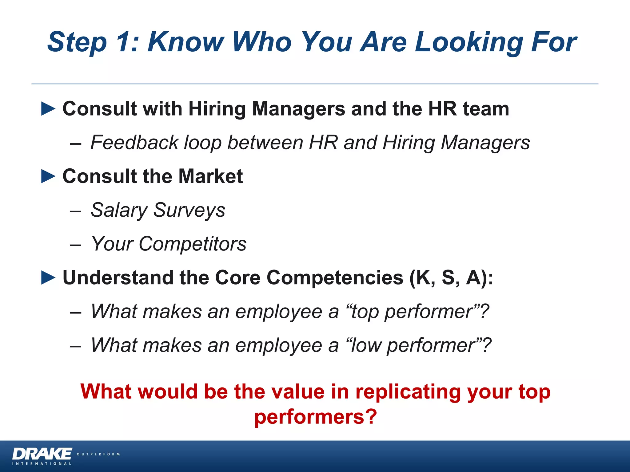 ► Consult with Hiring Managers and the HR team
– Feedback loop between HR and Hiring Managers
► Consult the Market
– Salary Surveys
– Your Competitors
► Understand the Core Competencies (K, S, A):
– What makes an employee a “top performer”?
– What makes an employee a “low performer”?
What would be the value in replicating your top
performers?
Step 1: Know Who You Are Looking For
 