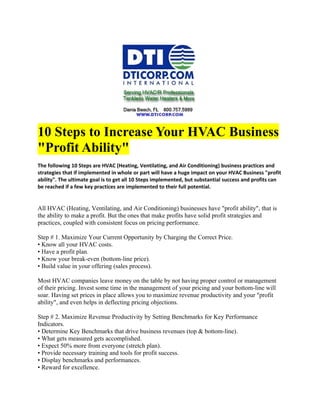 10 Steps to Increase Your HVAC Business
"Profit Ability"
The following 10 Steps are HVAC (Heating, Ventilating, and Air Conditioning) business practices and
strategies that if implemented in whole or part will have a huge impact on your HVAC Business "profit
ability". The ultimate goal is to get all 10 Steps implemented, but substantial success and profits can
be reached if a few key practices are implemented to their full potential.


All HVAC (Heating, Ventilating, and Air Conditioning) businesses have "profit ability", that is
the ability to make a profit. But the ones that make profits have solid profit strategies and
practices, coupled with consistent focus on pricing performance.

Step # 1. Maximize Your Current Opportunity by Charging the Correct Price.
• Know all your HVAC costs.
• Have a profit plan.
• Know your break-even (bottom-line price).
• Build value in your offering (sales process).

Most HVAC companies leave money on the table by not having proper control or management
of their pricing. Invest some time in the management of your pricing and your bottom-line will
soar. Having set prices in place allows you to maximize revenue productivity and your "profit
ability", and even helps in deflecting pricing objections.

Step # 2. Maximize Revenue Productivity by Setting Benchmarks for Key Performance
Indicators.
• Determine Key Benchmarks that drive business revenues (top & bottom-line).
• What gets measured gets accomplished.
• Expect 50% more from everyone (stretch plan).
• Provide necessary training and tools for profit success.
• Display benchmarks and performances.
• Reward for excellence.
 