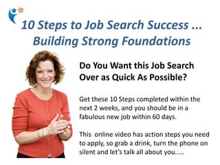 10 Steps to Job Search Success ...
  Building Strong Foundations
          Do You Want this Job Search
          Over as Quick As Possible?

          Get these 10 Steps completed within the
          next 2 weeks, and you should be in a
          fabulous new job within 60 days.

          This online video has action steps you need
          to apply, so grab a drink, turn the phone on
          silent and let’s talk all about you.....
 