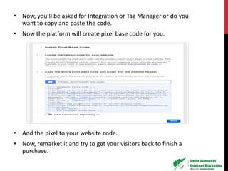 • Now, you’ll be asked for Integration or Tag Manager or do you
want to copy and paste the code.
• Now the platform will create pixel base code for you.
• Add the pixel to your website code.
• Now, remarket it and try to get your visitors back to finish a
purchase.
 