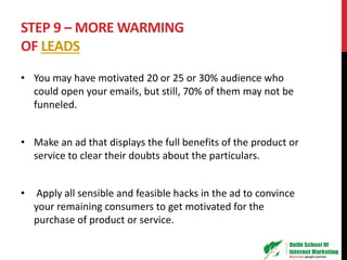 STEP 9 – MORE WARMING
OF LEADS
• You may have motivated 20 or 25 or 30% audience who
could open your emails, but still, 70% of them may not be
funneled.
• Make an ad that displays the full benefits of the product or
service to clear their doubts about the particulars.
• Apply all sensible and feasible hacks in the ad to convince
your remaining consumers to get motivated for the
purchase of product or service.
 