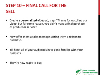 STEP 10 – FINAL CALL FOR THE
SELL
• Create a personalized video ad, say- “Thanks for watching our
video, but for some reason, you didn’t make a final purchase
of product or service”.
• Now offer them a sales message stating them a reason to
purchase.
• Till here, all of your audiences have gone familiar with your
products.
• They’re now ready to buy.
 