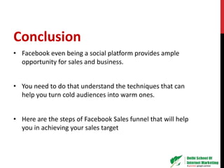 Conclusion
• Facebook even being a social platform provides ample
opportunity for sales and business.
• You need to do that understand the techniques that can
help you turn cold audiences into warm ones.
• Here are the steps of Facebook Sales funnel that will help
you in achieving your sales target
 