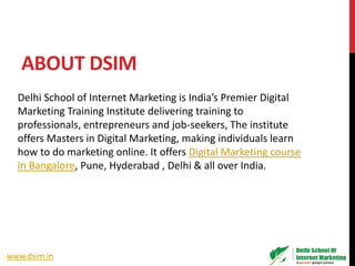 ABOUT DSIM
Delhi School of Internet Marketing is India’s Premier Digital
Marketing Training Institute delivering training to
professionals, entrepreneurs and job-seekers, The institute
offers Masters in Digital Marketing, making individuals learn
how to do marketing online. It offers Digital Marketing course
in Bangalore, Pune, Hyderabad , Delhi & all over India.
www.dsim.in
 