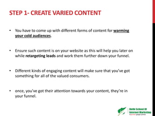 STEP 1- CREATE VARIED CONTENT
• You have to come up with different forms of content for warming
your cold audiences.
• Ensure such content is on your website as this will help you later on
while retargeting leads and work them further down your funnel.
• Different kinds of engaging content will make sure that you’ve got
something for all of the valued consumers.
• once, you’ve got their attention towards your content, they’re in
your funnel.
 