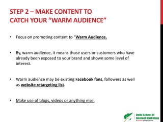 STEP 2 – MAKE CONTENT TO
CATCH YOUR “WARM AUDIENCE”
• Focus on promoting content to “Warm Audience.
• By, warm audience, it means those users or customers who have
already been exposed to your brand and shown some level of
interest.
• Warm audience may be existing Facebook fans, followers as well
as website retargeting list.
• Make use of blogs, videos or anything else.
 