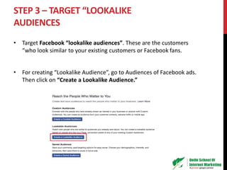 STEP 3 – TARGET “LOOKALIKE
AUDIENCES
• Target Facebook “lookalike audiences”. These are the customers
“who look similar to your existing customers or Facebook fans.
• For creating “Lookalike Audience”, go to Audiences of Facebook ads.
Then click on “Create a Lookalike Audience.”
 