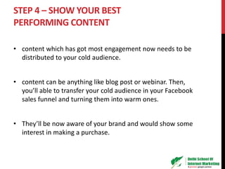 STEP 4 – SHOW YOUR BEST
PERFORMING CONTENT
• content which has got most engagement now needs to be
distributed to your cold audience.
• content can be anything like blog post or webinar. Then,
you’ll able to transfer your cold audience in your Facebook
sales funnel and turning them into warm ones.
• They’ll be now aware of your brand and would show some
interest in making a purchase.
 