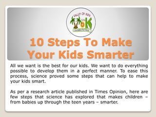 10 Steps To Make
Your Kids Smarter
All we want is the best for our kids. We want to do everything
possible to develop them in a perfect manner. To ease this
process, science proved some steps that can help to make
your kids smart.
As per a research article published in Times Opinion, here are
few steps that science has explored that makes children –
from babies up through the teen years – smarter.
 