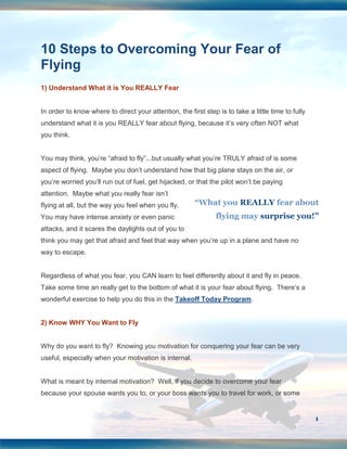 10 Steps to Overcoming Your Fear of
Flying
1) Understand What it is You REALLY Fear


In order to know where to direct your attention, the first step is to take a little time to fully
understand what it is you REALLY fear about flying, because it’s very often NOT what
you think.


You may think, you’re “afraid to fly”...but usually what you’re TRULY afraid of is some
aspect of flying. Maybe you don’t understand how that big plane stays on the air, or
you’re worried you’ll run out of fuel, get hijacked, or that the pilot won’t be paying
attention. Maybe what you really fear isn’t
flying at all, but the way you feel when you fly.       “What you REALLY fear about
You may have intense anxiety or even panic                      flying may surprise you!”
attacks, and it scares the daylights out of you to
think you may get that afraid and feel that way when you’re up in a plane and have no
way to escape.


Regardless of what you fear, you CAN learn to feel differently about it and fly in peace.
Take some time an really get to the bottom of what it is your fear about flying. There’s a
wonderful exercise to help you do this in the Takeoff Today Program.


2) Know WHY You Want to Fly


Why do you want to fly? Knowing you motivation for conquering your fear can be very
useful, especially when your motivation is internal.


What is meant by internal motivation? Well, if you decide to overcome your fear
because your spouse wants you to, or your boss wants you to travel for work, or some


                                                                                                    1
 