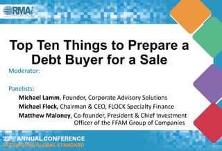 Top Ten Things to Prepare a
Debt Buyer for a Sale
Moderator:
Panelists:
Michael Lamm, Founder, Corporate Advisory Solutions
Michael Flock, Chairman & CEO, FLOCK Specialty Finance
Matthew Maloney, Co-founder, President & Chief Investment
Officer of the FFAM Group of Companies
 