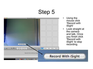 Step 5 Using the mouse click ‘Record with iSight’  Look straight at the camera and talk. Once you finish click ‘Record with iSight’ to stop recording. 