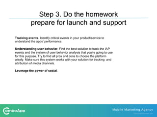 Tracking events. Identify critical events in your product/service to
understand the apps’ performance.
Understanding user behavior. Find the best solution to track the IAP
events and the system of user behavior analysis that you're going to use
for this purpose. Try to find all pros and cons to choose the platform
wisely. Make sure this system works with your solution for tracking and
attribution of media channels.
Leverage the power of social.
Step 3. Do the homework
prepare for launch and support
 