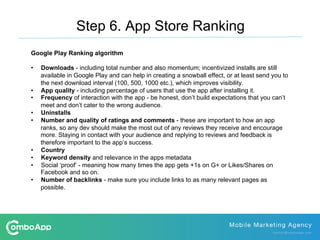 Step 6. App Store Ranking
Google Play Ranking algorithm
•  Downloads - including total number and also momentum; incentivized installs are still
available in Google Play and can help in creating a snowball effect, or at least send you to
the next download interval (100, 500, 1000 etc.), which improves visibility.
•  App quality - including percentage of users that use the app after installing it.
•  Frequency of interaction with the app - be honest, don’t build expectations that you can’t
meet and don’t cater to the wrong audience.
•  Uninstalls
•  Number and quality of ratings and comments - these are important to how an app
ranks, so any dev should make the most out of any reviews they receive and encourage
more. Staying in contact with your audience and replying to reviews and feedback is
therefore important to the app’s success.
•  Country
•  Keyword density and relevance in the apps metadata
•  Social ‘proof’ - meaning how many times the app gets +1s on G+ or Likes/Shares on
Facebook and so on.
•  Number of backlinks - make sure you include links to as many relevant pages as
possible.
 