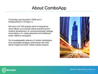 ComboApp was founded in 2009 and is
headquartered in Chicago, IL.
We have over 700 projects worth of experience
which allows us to provide clients everything from
creative development -to- product/campaign strategy
and analytics -to- media placement and traditional
public relations campaigns.
Our knowledgeable veterans of mobile marketplace
have developed strategic partnerships with Intel,
Game Insight and other mobile industry leaders.
About ComboApp
 