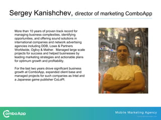More than 10 years of proven track record for
managing business complexities, identifying
opportunities, and offering sound solutions in
international companies and network advertising
agencies including DDB, Lowe & Partners
Worldwide, Oglivy & Mather. Managed large scale
projects for success and helped businesses by
leading marketing strategies and actionable plans
for optimum growth and profitability.
For the last two years drove significant business
growth at ComboApp, expanded client base and
managed projects for such companies as Intel and
a Japanese game publisher CoLoPl.
Sergey Kanishchev, director of marketing ComboApp
 