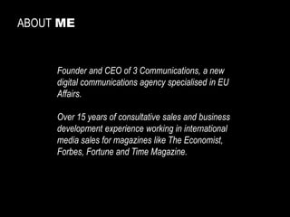 ABOUTME 
Founderand CEO of 3 Communications, a new digital communicationsagencyspecialisedin EU Affairs. 
Over15 yearsof consultativesales and businessdevelopmentexperienceworkingin internationalmedia sales formagazines likeTheEconomist, Forbes, Fortuneand Time Magazine.  