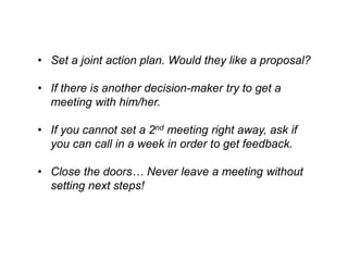 •Set a joint action plan. Would they like a proposal? 
•If there is another decision-maker try to get a meeting with him/her. 
•Ifyoucannotset a 2ndmeeting rightaway, askifyoucan callin a weekin orderto getfeedback. 
•Closethedoors… Neverleavea meeting withoutsettingnextsteps!  