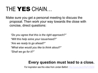 THE YESCHAIN… 
Makesureyougeta personal meeting to discusstheproposal. Thenworkyourwaytowardstheclosewithconcise, directquestions: 
“Do youagreethatthisistherightapproach?” 
“Willthishelpsolveyourissue/need?” 
“Are wereadyto goahead?” 
“Whatelsewouldyouliketo thinkabout?” 
“Shallwegoforit?” 
Everyquestionmustlead to a close. 
Forinspirationseethisvideo fromJordanBelfort: http://youtu.be/zVRsFCfQi04  