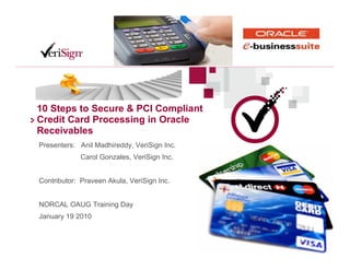 10 Steps to Secure & PCI Compliant
Credit Card Processing in Oracle
Receivables
Presenters: Anil Madhireddy, VeriSign Inc.
             Carol Gonzales, VeriSign Inc.


Contributor: Praveen Akula, VeriSign Inc.


NORCAL OAUG Training Day
January 19 2010
 