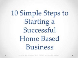 10 Simple Steps to
    Starting a
    Successful
   Home Based
     Business
  Copyright: Affordable Marketing Solutions 2012. All rights reserved.
 