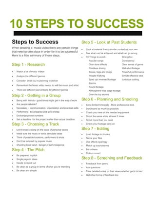 10 STEPS TO SUCCESS
Steps to Success
When creating a music video there are certain things
that need to take place in order for it to be successful
Here is a little summary of these steps.
Step 1 - Research
 Watch a lot of music videos
 Analyze the different genres
 Consider what you’re planning to deliver
 Remember the Music video needs to sell the music and artist
 There are different conventions for different genres
Step 2 - Getting in a Group
 Being with friends - good times might get in the way of work
 Are people reliable?
 Necessary - communication, organization and practical skills
 Performers - Be prepared and give energy
 Exchange phone numbers
 Set a deadline for the project earlier than actual deadline
Step 3 - Choosing a Track
 Don’t chose a song on the basis of personal tastes
 Make sure the music or lyrics stimulate ideas
 Think of possible locations, performers & shots
 Don’t be tempted by popular music
 Shooting local band - danger of self indulgence
Step 4 - The Pitch
 Be prepared to pitch
 Single page of ideas
 Needs to stand out
 Be clear as a group in terms of what you’re intending
 Be clear and simple
Step 5 - Look at Past Students
 Look at material from a similar context as your own
 See what can be achieved and what can go wrong
 10 Things to avoid:- Strengths:-
Popular songs Consistency
Over done effects Clear sense of genre
Pointless driving Well-shot footage
Booze, fags and drugs Powerful performance
People Walking Simple effective idea
Sped up/ reversed footage Judicious cutting
Zooms
Found footage
Atmosphere-less stage footage
Over the top stories
Step 6 - Planning and Shooting
 Set a limited timescale - More professional look
 Storyboard as much as possible
 Check you have all the needed equipment
 Shoot the same shots at least 3 times
 Shoot more than you need
 Check your footage early on
Step 7 - Editing
 Load footage in chunks
 Name your files
 Use effects sparingly
 Match up soundwaves
 Be ruthless
 Colour correct
Step 8 - Screening and Feedback
 Feedback from peers
 Ask questions
 Take detailed notes on their views whether good or bad
 Get other forms of feedback too
 