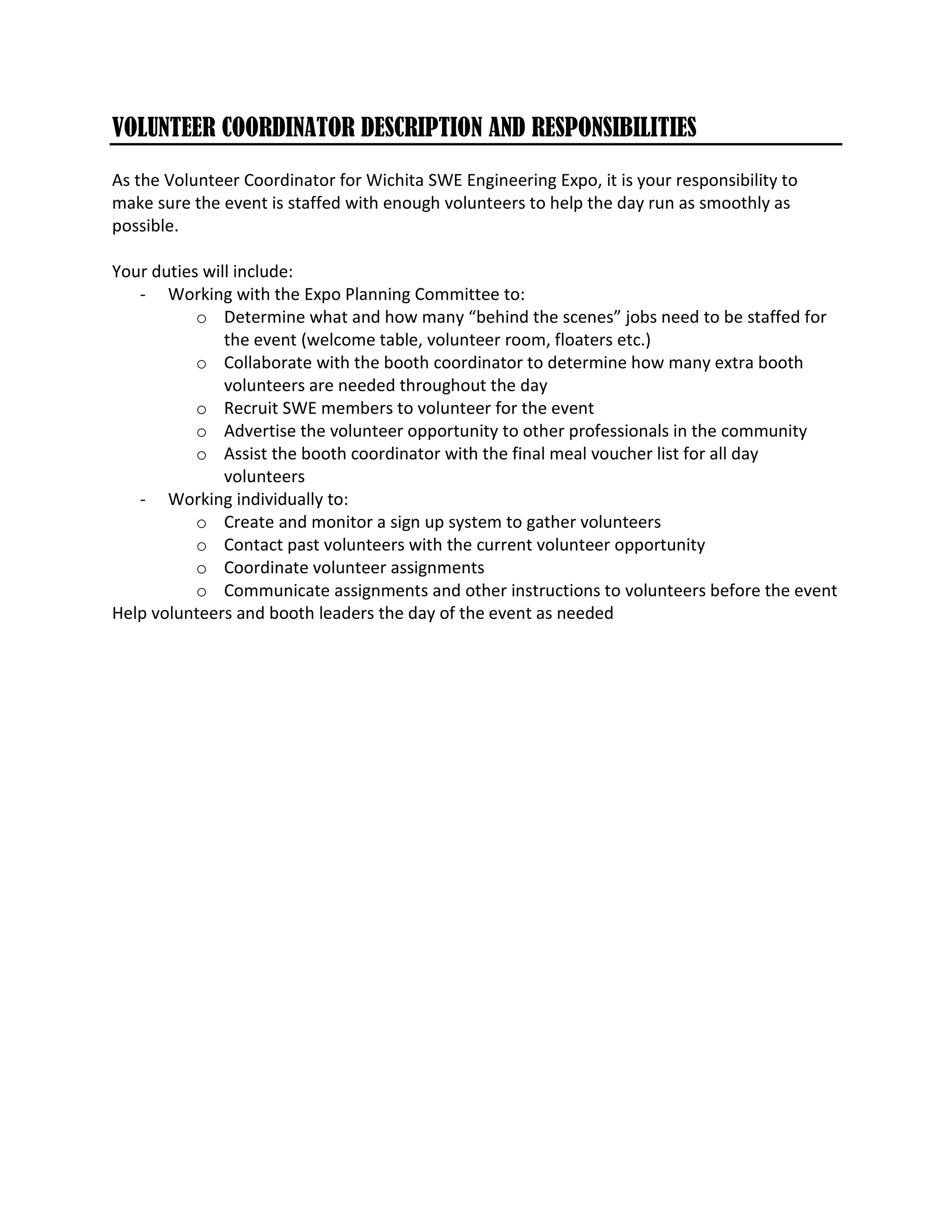 VOLUNTEER COORDINATOR DESCRIPTION AND RESPONSIBILITIES
As the Volunteer Coordinator for Wichita SWE Engineering Expo, it is your responsibility to
make sure the event is staffed with enough volunteers to help the day run as smoothly as
possible.
Your duties will include:
- Working with the Expo Planning Committee to:
o Determine what and how many “behind the scenes” jobs need to be staffed for
the event (welcome table, volunteer room, floaters etc.)
o Collaborate with the booth coordinator to determine how many extra booth
volunteers are needed throughout the day
o Recruit SWE members to volunteer for the event
o Advertise the volunteer opportunity to other professionals in the community
o Assist the booth coordinator with the final meal voucher list for all day
volunteers
- Working individually to:
o Create and monitor a sign up system to gather volunteers
o Contact past volunteers with the current volunteer opportunity
o Coordinate volunteer assignments
o Communicate assignments and other instructions to volunteers before the event
Help volunteers and booth leaders the day of the event as needed
 