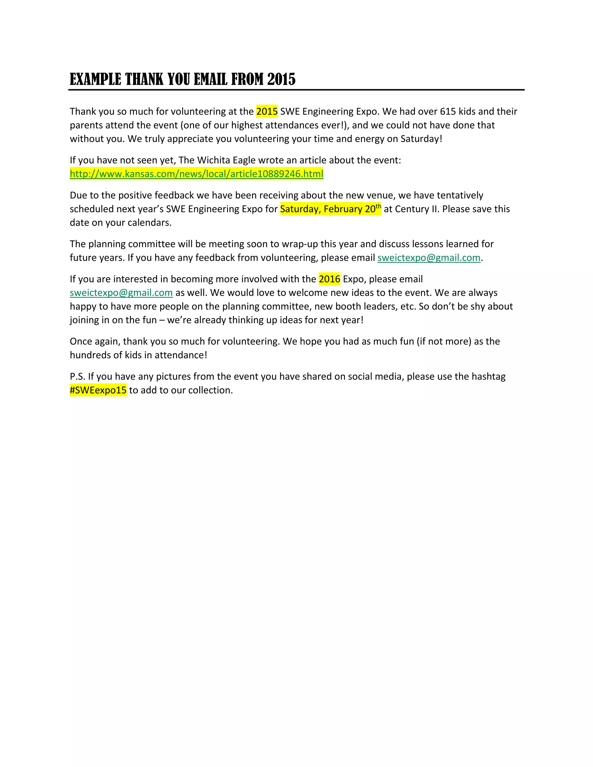 EXAMPLE THANK YOU EMAIL FROM 2015
Thank you so much for volunteering at the 2015 SWE Engineering Expo. We had over 615 kids and their
parents attend the event (one of our highest attendances ever!), and we could not have done that
without you. We truly appreciate you volunteering your time and energy on Saturday!
If you have not seen yet, The Wichita Eagle wrote an article about the event:
http://www.kansas.com/news/local/article10889246.html
Due to the positive feedback we have been receiving about the new venue, we have tentatively
scheduled next year’s SWE Engineering Expo for Saturday, February 20th
at Century II. Please save this
date on your calendars.
The planning committee will be meeting soon to wrap-up this year and discuss lessons learned for
future years. If you have any feedback from volunteering, please email sweictexpo@gmail.com.
If you are interested in becoming more involved with the 2016 Expo, please email
sweictexpo@gmail.com as well. We would love to welcome new ideas to the event. We are always
happy to have more people on the planning committee, new booth leaders, etc. So don’t be shy about
joining in on the fun – we’re already thinking up ideas for next year!
Once again, thank you so much for volunteering. We hope you had as much fun (if not more) as the
hundreds of kids in attendance!
P.S. If you have any pictures from the event you have shared on social media, please use the hashtag
#SWEexpo15 to add to our collection.
 