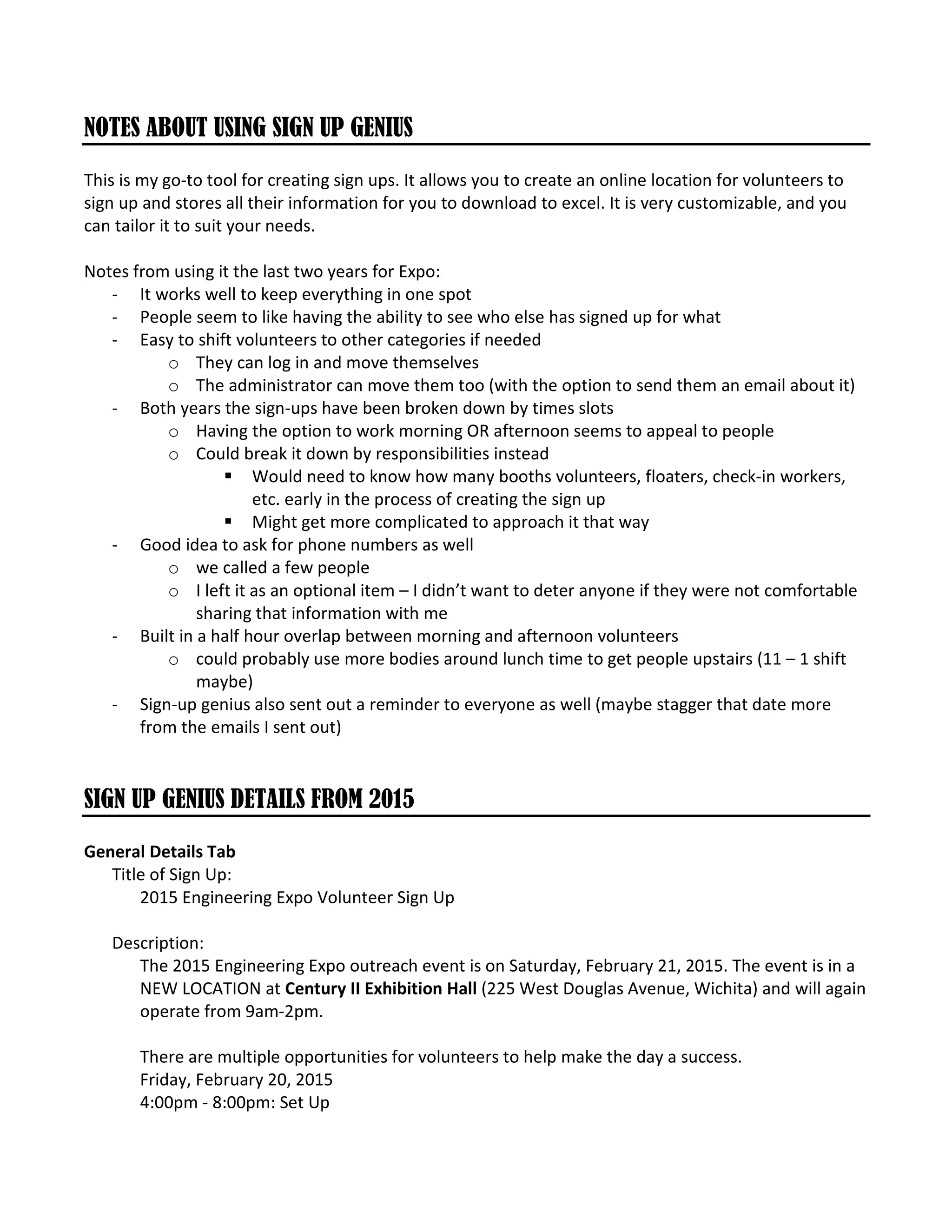 NOTES ABOUT USING SIGN UP GENIUS
This is my go-to tool for creating sign ups. It allows you to create an online location for volunteers to
sign up and stores all their information for you to download to excel. It is very customizable, and you
can tailor it to suit your needs.
Notes from using it the last two years for Expo:
- It works well to keep everything in one spot
- People seem to like having the ability to see who else has signed up for what
- Easy to shift volunteers to other categories if needed
o They can log in and move themselves
o The administrator can move them too (with the option to send them an email about it)
- Both years the sign-ups have been broken down by times slots
o Having the option to work morning OR afternoon seems to appeal to people
o Could break it down by responsibilities instead
Would need to know how many booths volunteers, floaters, check-in workers,
etc. early in the process of creating the sign up
Might get more complicated to approach it that way
- Good idea to ask for phone numbers as well
o we called a few people
o I left it as an optional item – I didn’t want to deter anyone if they were not comfortable
sharing that information with me
- Built in a half hour overlap between morning and afternoon volunteers
o could probably use more bodies around lunch time to get people upstairs (11 – 1 shift
maybe)
- Sign-up genius also sent out a reminder to everyone as well (maybe stagger that date more
from the emails I sent out)
SIGN UP GENIUS DETAILS FROM 2015
General Details Tab
Title of Sign Up:
2015 Engineering Expo Volunteer Sign Up
Description:
The 2015 Engineering Expo outreach event is on Saturday, February 21, 2015. The event is in a
NEW LOCATION at Century II Exhibition Hall (225 West Douglas Avenue, Wichita) and will again
operate from 9am-2pm.
There are multiple opportunities for volunteers to help make the day a success.
Friday, February 20, 2015
4:00pm - 8:00pm: Set Up
 