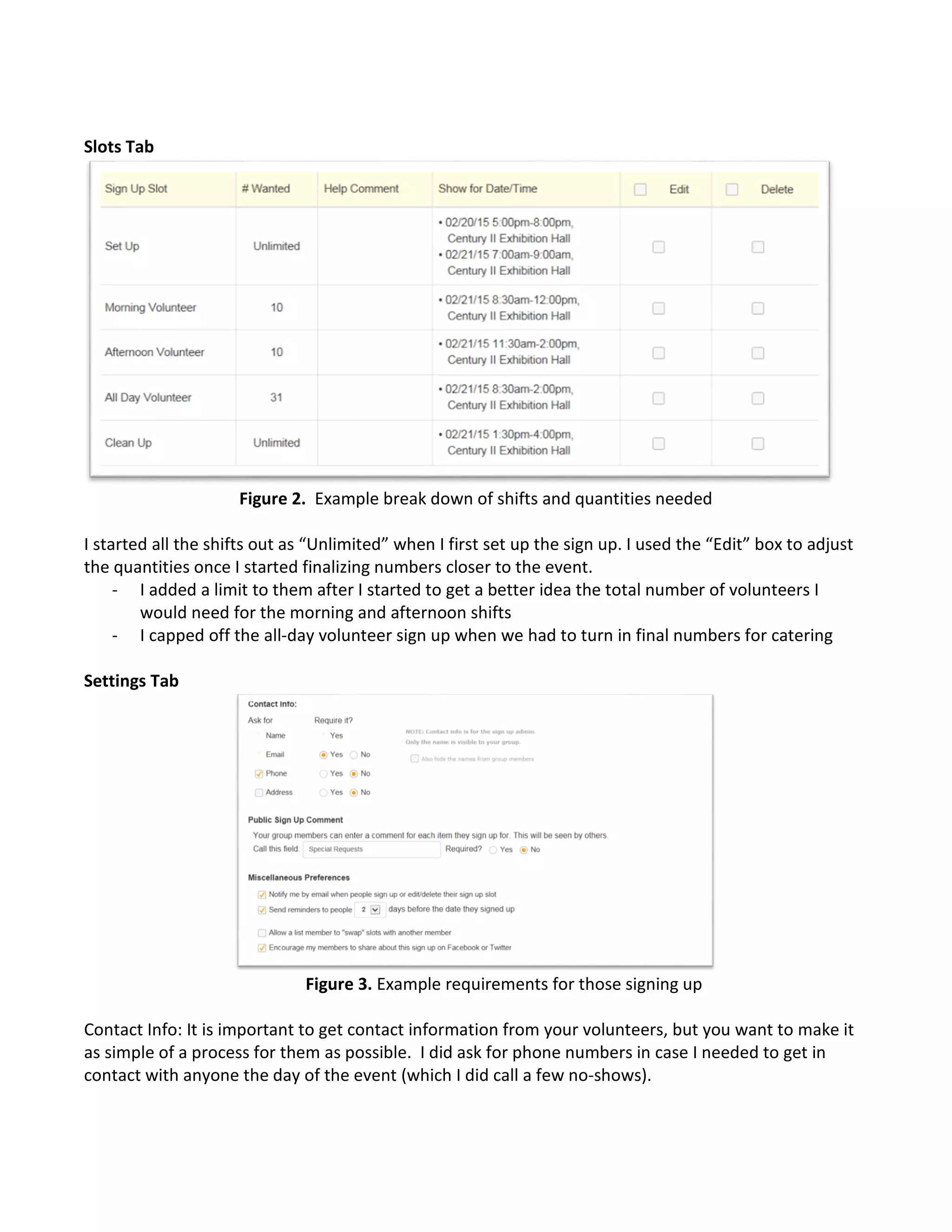 Slots Tab
Figure 2. Example break down of shifts and quantities needed
I started all the shifts out as “Unlimited” when I first set up the sign up. I used the “Edit” box to adjust
the quantities once I started finalizing numbers closer to the event.
- I added a limit to them after I started to get a better idea the total number of volunteers I
would need for the morning and afternoon shifts
- I capped off the all-day volunteer sign up when we had to turn in final numbers for catering
Settings Tab
Figure 3. Example requirements for those signing up
Contact Info: It is important to get contact information from your volunteers, but you want to make it
as simple of a process for them as possible. I did ask for phone numbers in case I needed to get in
contact with anyone the day of the event (which I did call a few no-shows).
 