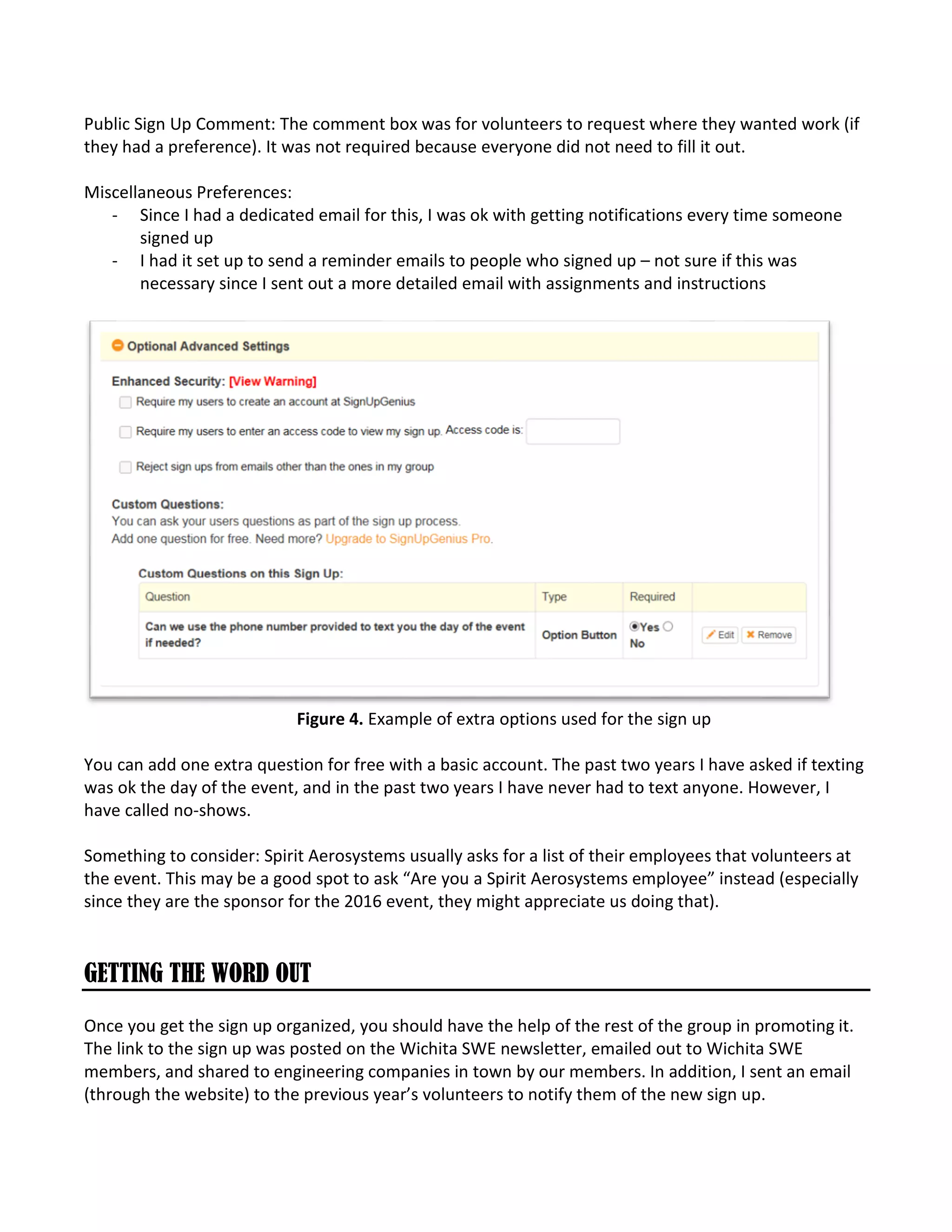 Public Sign Up Comment: The comment box was for volunteers to request where they wanted work (if
they had a preference). It was not required because everyone did not need to fill it out.
Miscellaneous Preferences:
- Since I had a dedicated email for this, I was ok with getting notifications every time someone
signed up
- I had it set up to send a reminder emails to people who signed up – not sure if this was
necessary since I sent out a more detailed email with assignments and instructions
Figure 4. Example of extra options used for the sign up
You can add one extra question for free with a basic account. The past two years I have asked if texting
was ok the day of the event, and in the past two years I have never had to text anyone. However, I
have called no-shows.
Something to consider: Spirit Aerosystems usually asks for a list of their employees that volunteers at
the event. This may be a good spot to ask “Are you a Spirit Aerosystems employee” instead (especially
since they are the sponsor for the 2016 event, they might appreciate us doing that).
GETTING THE WORD OUT
Once you get the sign up organized, you should have the help of the rest of the group in promoting it.
The link to the sign up was posted on the Wichita SWE newsletter, emailed out to Wichita SWE
members, and shared to engineering companies in town by our members. In addition, I sent an email
(through the website) to the previous year’s volunteers to notify them of the new sign up.
 